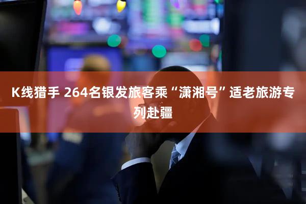 K线猎手 264名银发旅客乘“潇湘号”适老旅游专列赴疆