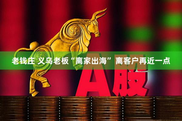 老钱庄 义乌老板“离家出海” 离客户再近一点
