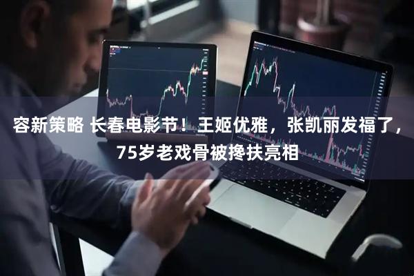 容新策略 长春电影节！王姬优雅，张凯丽发福了，75岁老戏骨被搀扶亮相