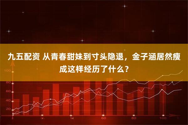 九五配资 从青春甜妹到寸头隐退，金子涵居然瘦成这样经历了什么？