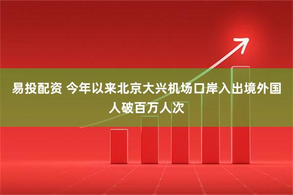 易投配资 今年以来北京大兴机场口岸入出境外国人破百万人次