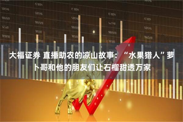 大福证券 直播助农的凉山故事：“水果猎人”萝卜哥和他的朋友们让石榴甜透万家