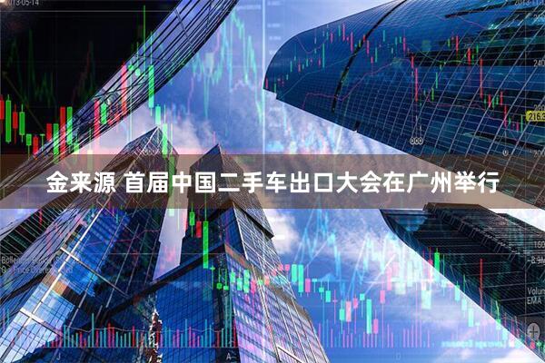 金来源 首届中国二手车出口大会在广州举行