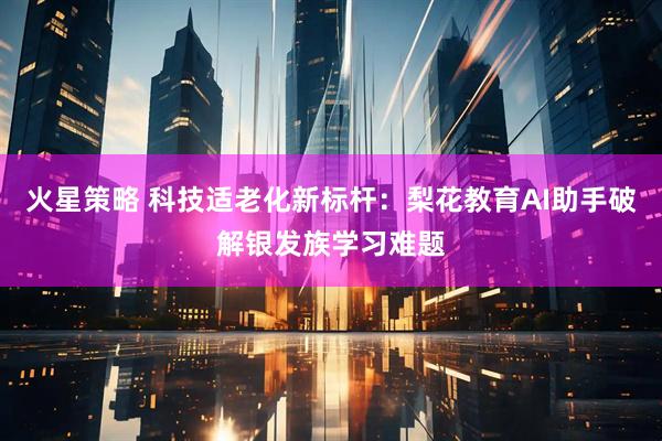 火星策略 科技适老化新标杆：梨花教育AI助手破解银发族学习难题