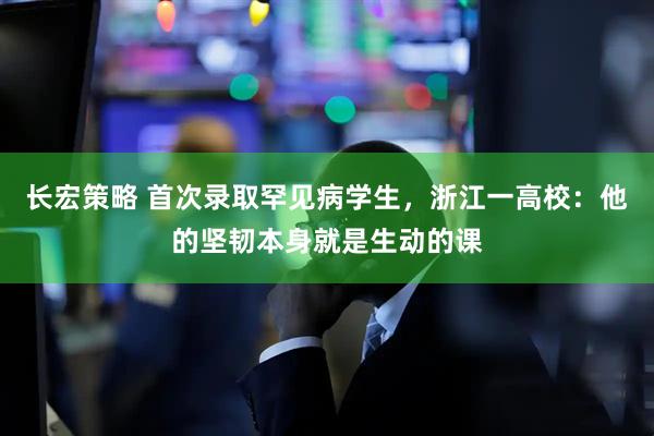 长宏策略 首次录取罕见病学生，浙江一高校：他的坚韧本身就是生动的课