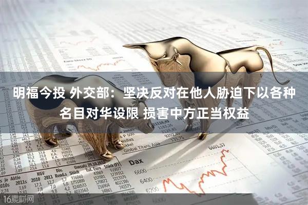 明福今投 外交部：坚决反对在他人胁迫下以各种名目对华设限 损害中方正当权益