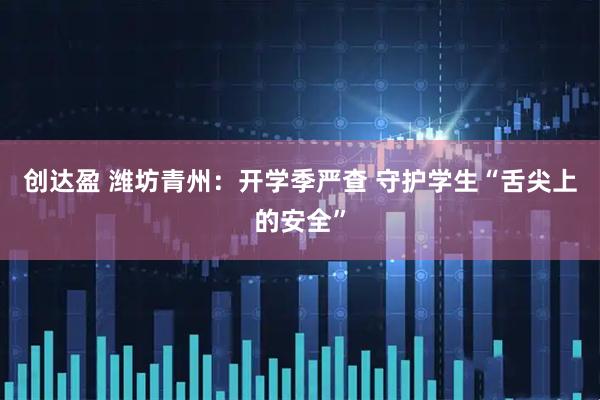 创达盈 潍坊青州：开学季严查 守护学生“舌尖上的安全”