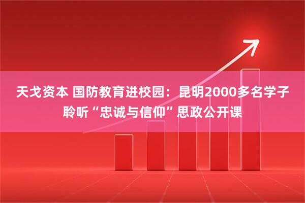 天戈资本 国防教育进校园：昆明2000多名学子聆听“忠诚与信仰”思政公开课