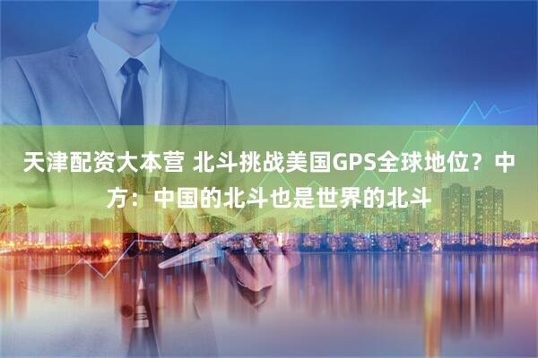 天津配资大本营 北斗挑战美国GPS全球地位？中方：中国的北斗也是世界的北斗