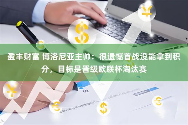 盈丰财富 博洛尼亚主帅：很遗憾首战没能拿到积分，目标是晋级欧联杯淘汰赛
