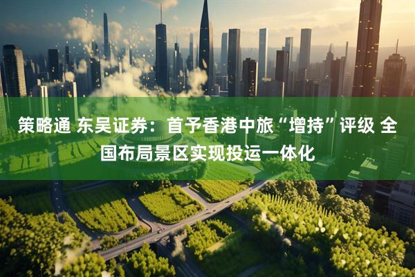 策略通 东吴证券：首予香港中旅“增持”评级 全国布局景区实现投运一体化