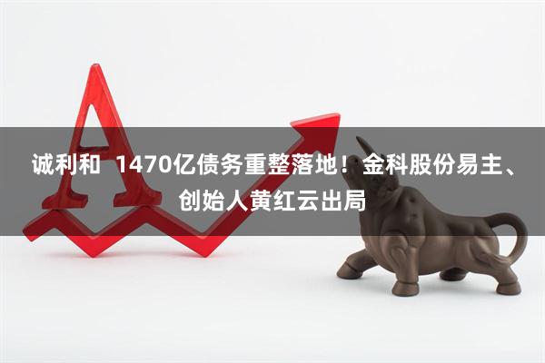 诚利和  1470亿债务重整落地！金科股份易主、创始人黄红云出局