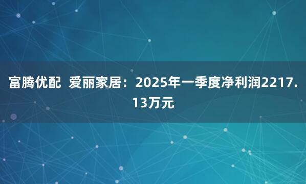 富腾优配  爱丽家居：2025年一季度净利润2217.13万元