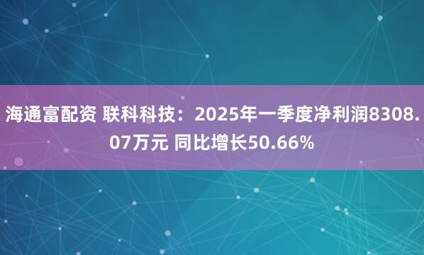 海通富配资 联科科技：2025年一季度净利润8308.07万元 同比增长50.66%